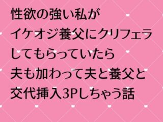 性欲の強い私がイケオジ養父にクリフェラしてもらっていたら夫も加わって夫と養父と交代挿入3Pしちゃう話